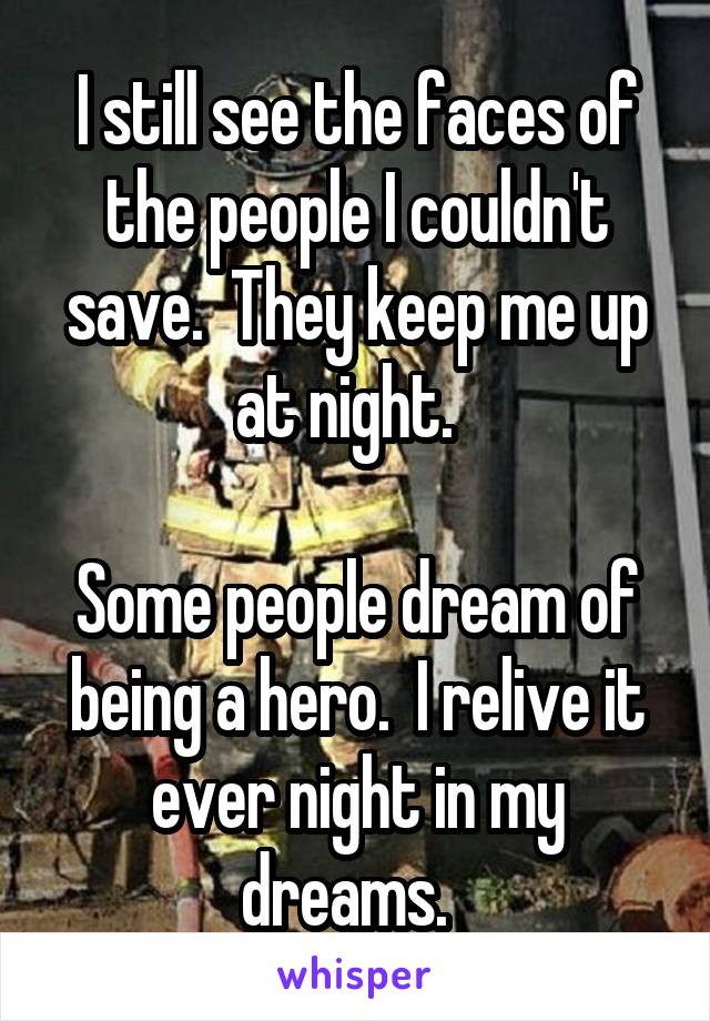 I still see the faces of the people I couldn't save.  They keep me up at night.  

Some people dream of being a hero.  I relive it ever night in my dreams.  