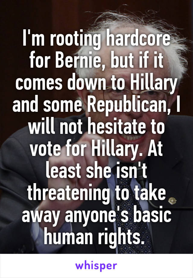 I'm rooting hardcore for Bernie, but if it comes down to Hillary and some Republican, I will not hesitate to vote for Hillary. At least she isn't threatening to take away anyone's basic human rights. 