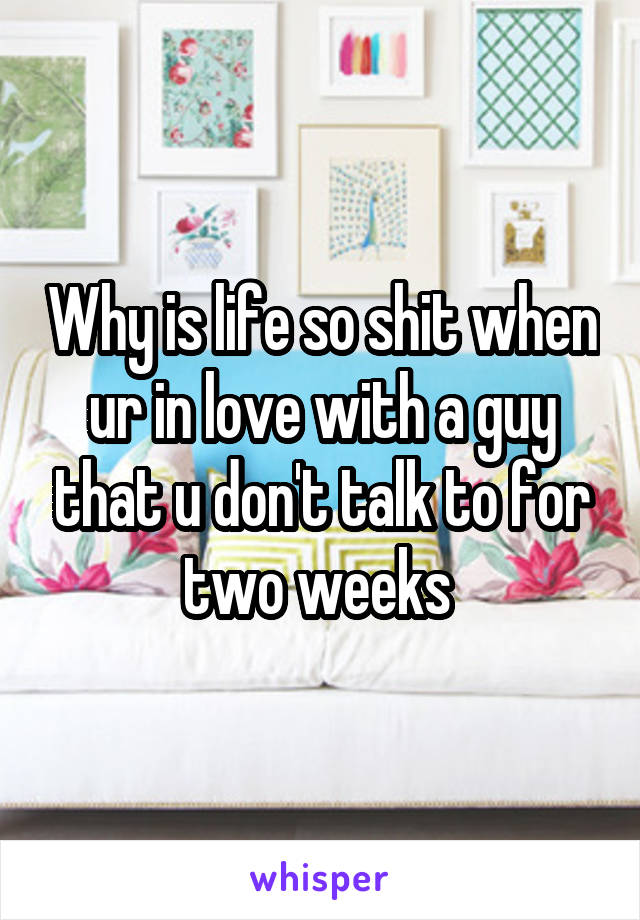 Why is life so shit when ur in love with a guy that u don't talk to for two weeks 