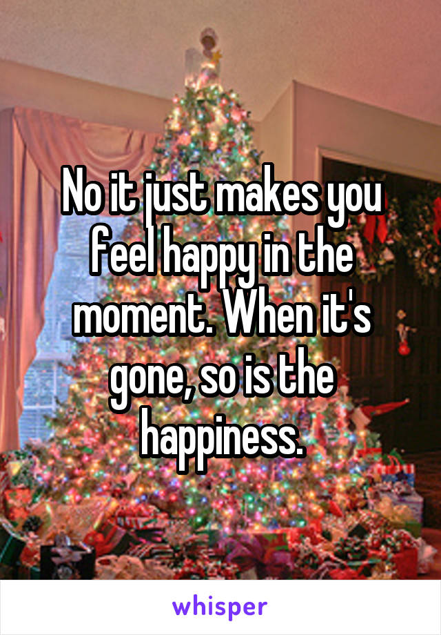 No it just makes you feel happy in the moment. When it's gone, so is the happiness.