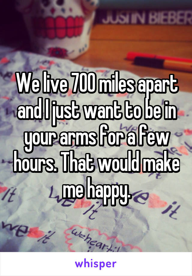 We live 700 miles apart and I just want to be in your arms for a few hours. That would make me happy.