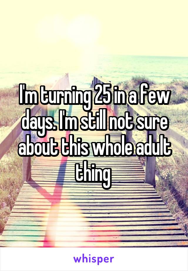 I'm turning 25 in a few days. I'm still not sure about this whole adult thing 
