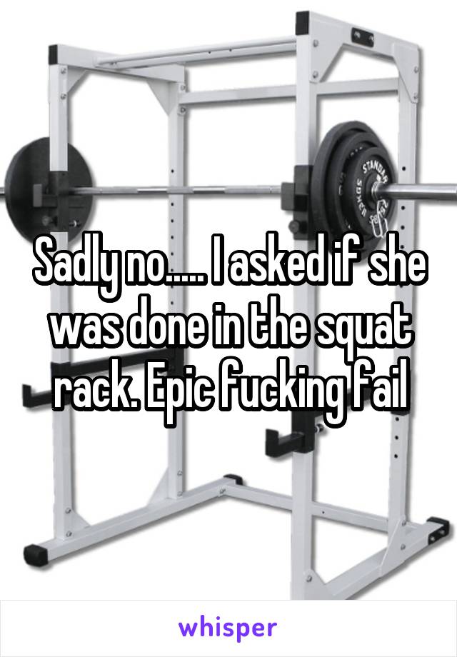 Sadly no..... I asked if she was done in the squat rack. Epic fucking fail