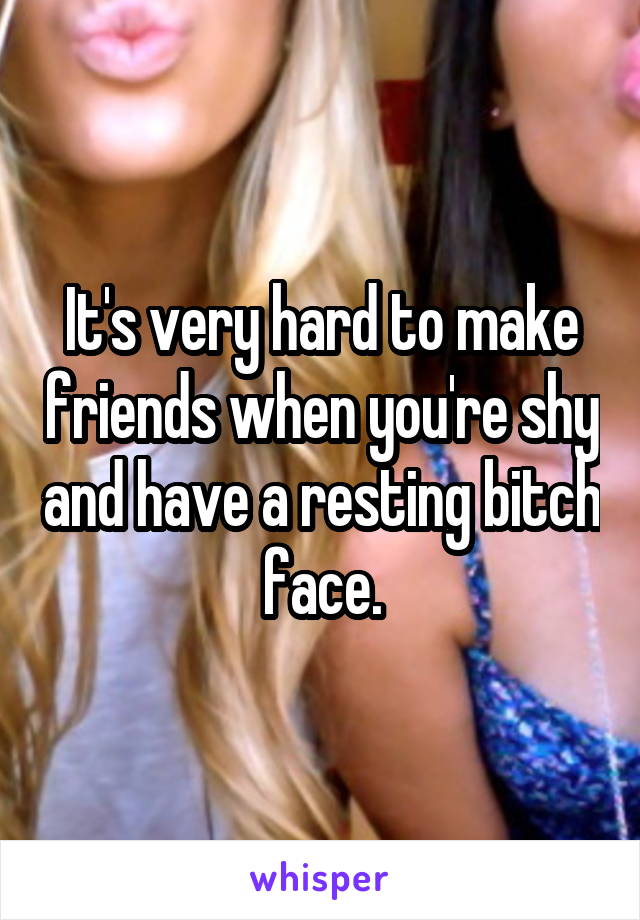 It's very hard to make friends when you're shy and have a resting bitch face.