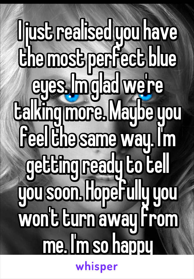 I just realised you have the most perfect blue eyes. Im glad we're talking more. Maybe you feel the same way. I'm getting ready to tell you soon. Hopefully you won't turn away from me. I'm so happy