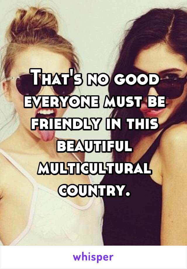 That's no good everyone must be friendly in this beautiful multicultural country.