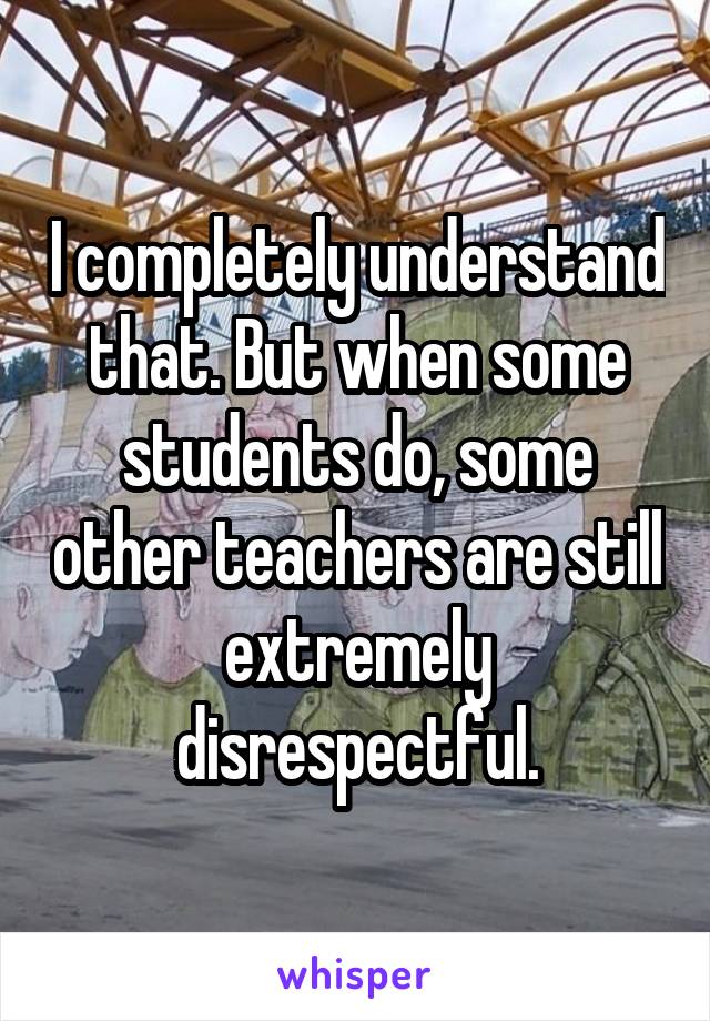 I completely understand that. But when some students do, some other teachers are still extremely disrespectful.