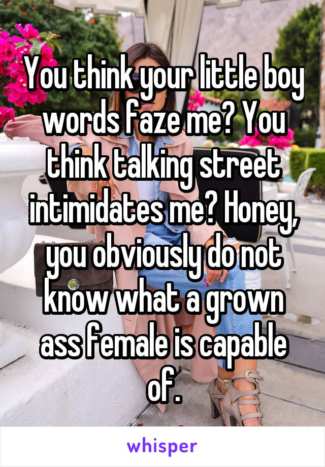 You think your little boy words faze me? You think talking street intimidates me? Honey, you obviously do not know what a grown ass female is capable of.