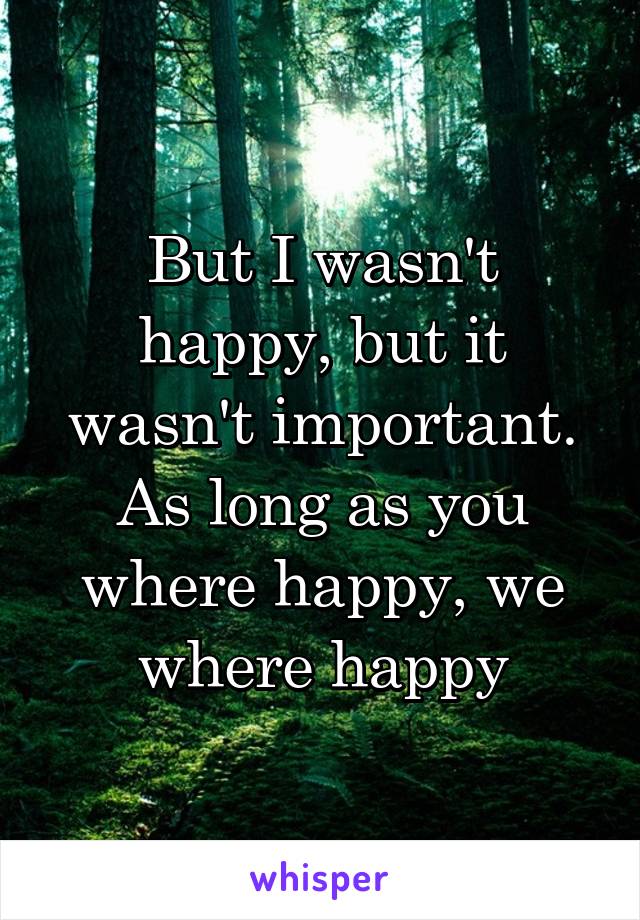 But I wasn't happy, but it wasn't important. As long as you where happy, we where happy