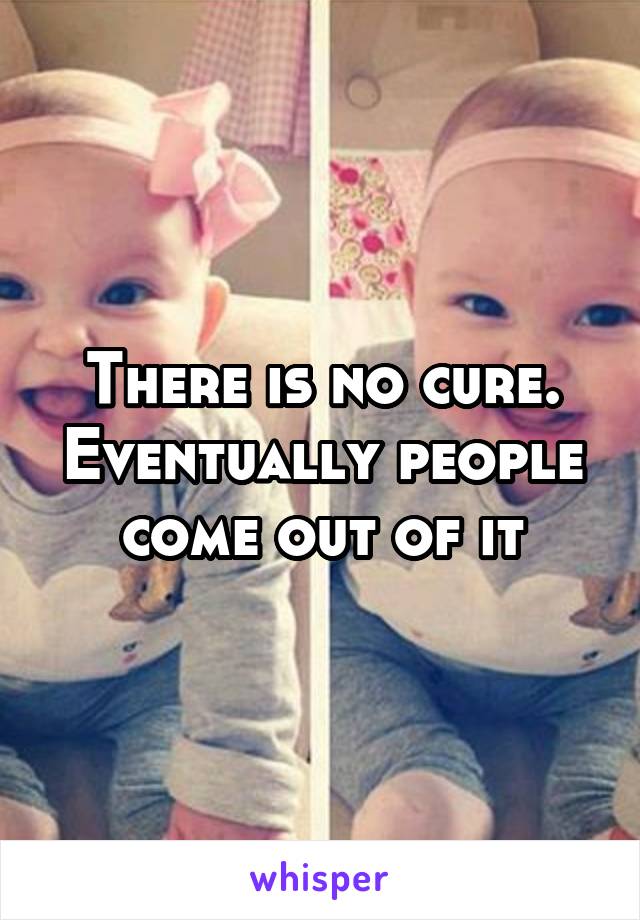 There is no cure. Eventually people come out of it