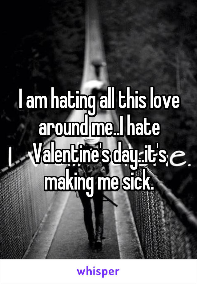 I am hating all this love around me..I hate Valentine's day..it's making me sick.