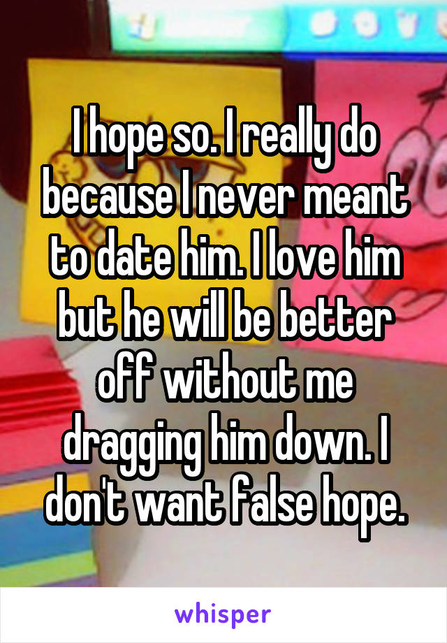 I hope so. I really do because I never meant to date him. I love him but he will be better off without me dragging him down. I don't want false hope.