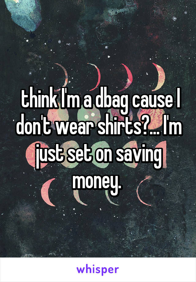 think I'm a dbag cause I don't wear shirts?... I'm just set on saving money. 