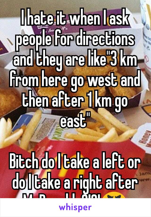 I hate it when I ask people for directions and they are like"3 km from here go west and then after 1 km go east"

Bitch do I take a left or do I take a right after McDonalds?!?!😬