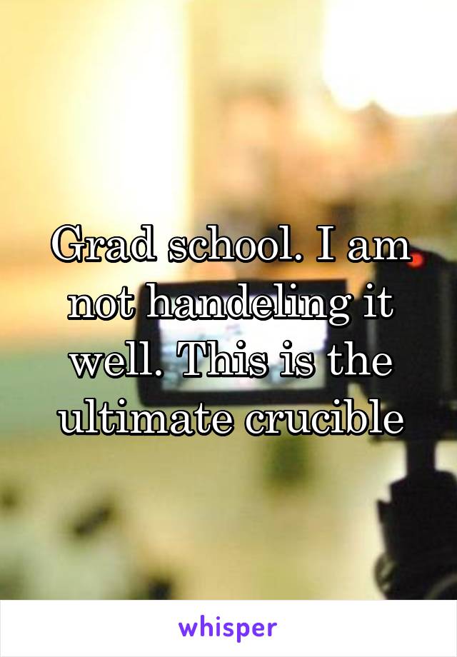 Grad school. I am not handeling it well. This is the ultimate crucible