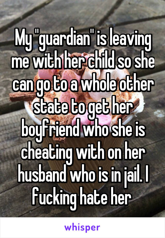 My "guardian" is leaving me with her child so she can go to a whole other state to get her boyfriend who she is cheating with on her husband who is in jail. I fucking hate her 