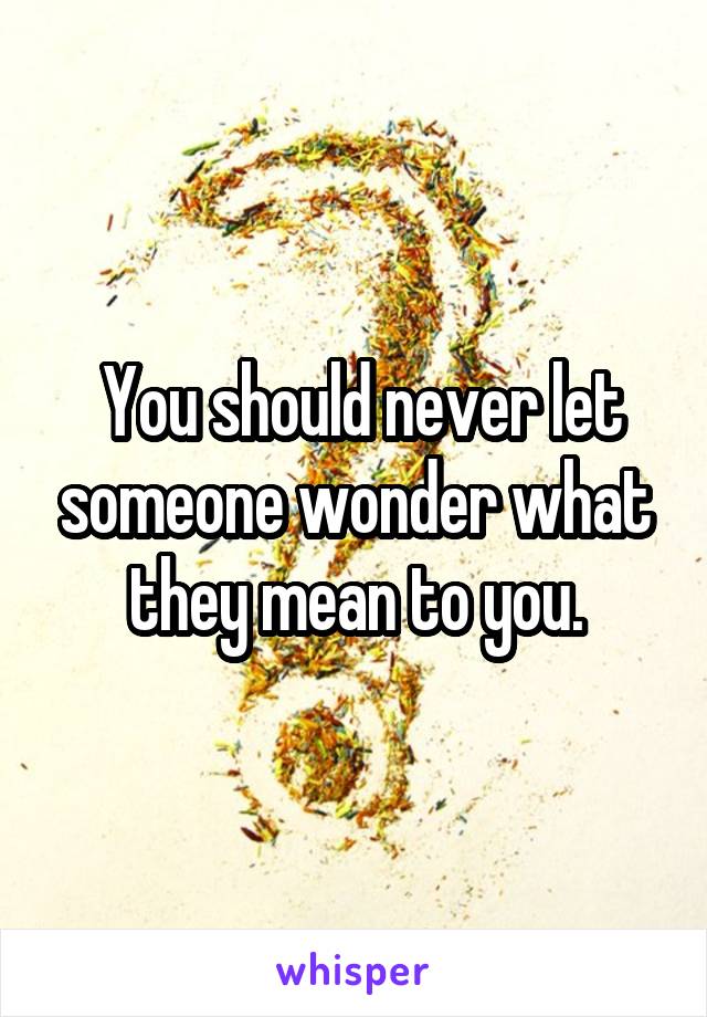  You should never let someone wonder what they mean to you.