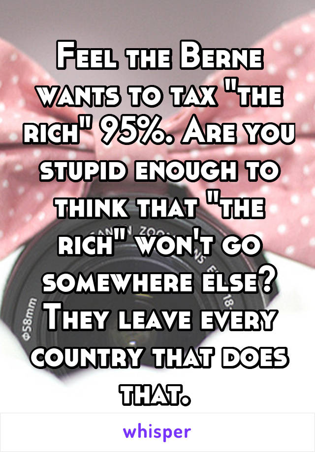 Feel the Berne wants to tax "the rich" 95%. Are you stupid enough to think that "the rich" won't go somewhere else? They leave every country that does that. 