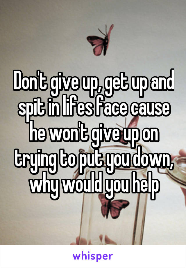 Don't give up, get up and spit in lifes face cause he won't give up on trying to put you down, why would you help