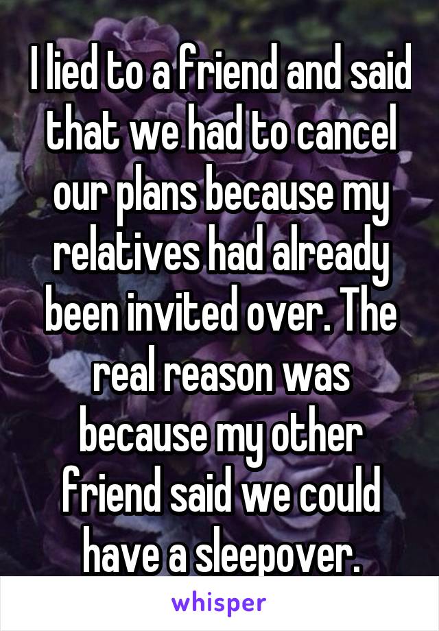 I lied to a friend and said that we had to cancel our plans because my relatives had already been invited over. The real reason was because my other friend said we could have a sleepover.