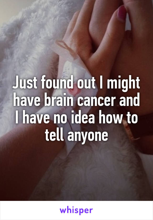Just found out I might have brain cancer and I have no idea how to tell anyone
