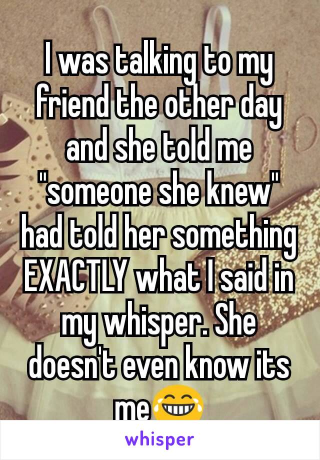 I was talking to my friend the other day and she told me "someone she knew" had told her something EXACTLY what I said in my whisper. She doesn't even know its me😂