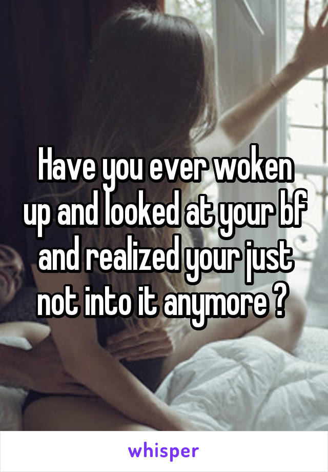 Have you ever woken up and looked at your bf and realized your just not into it anymore ? 