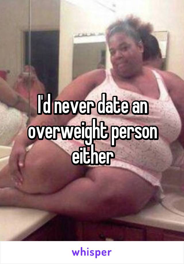 I'd never date an overweight person either
