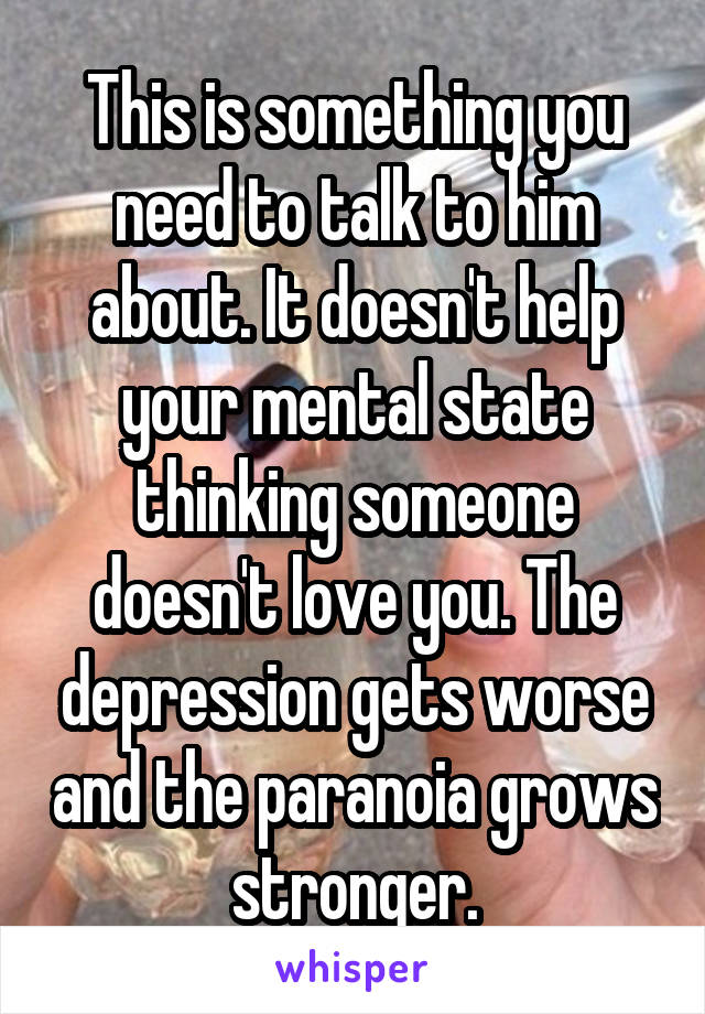 This is something you need to talk to him about. It doesn't help your mental state thinking someone doesn't love you. The depression gets worse and the paranoia grows stronger.