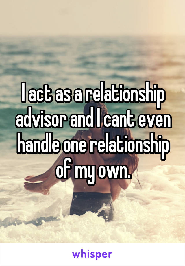 I act as a relationship advisor and I cant even handle one relationship of my own.