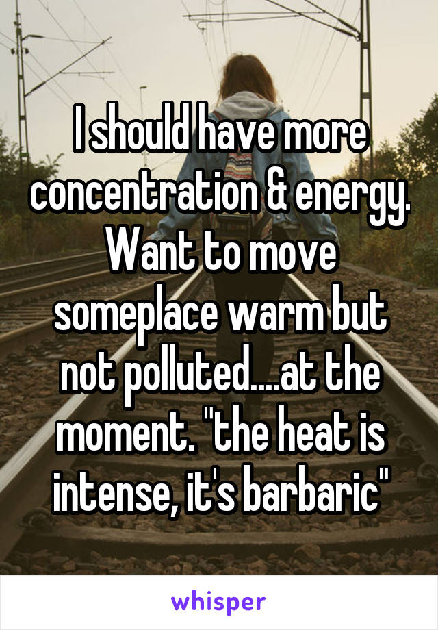 I should have more concentration & energy. Want to move someplace warm but not polluted....at the moment. "the heat is intense, it's barbaric"