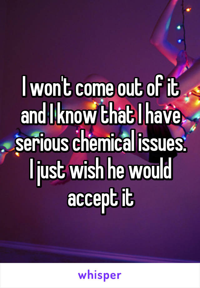 I won't come out of it and I know that I have serious chemical issues. I just wish he would accept it
