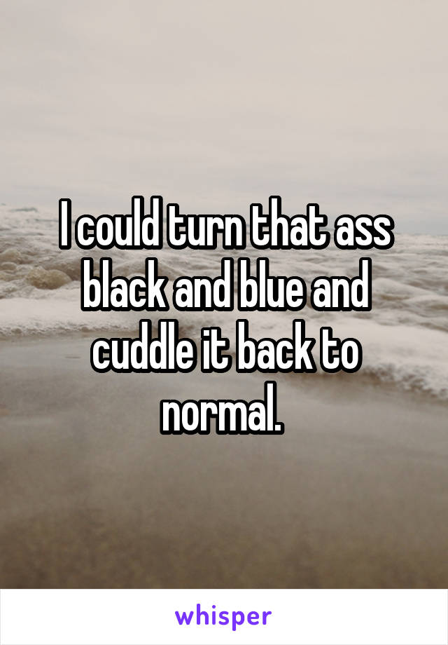 I could turn that ass black and blue and cuddle it back to normal. 