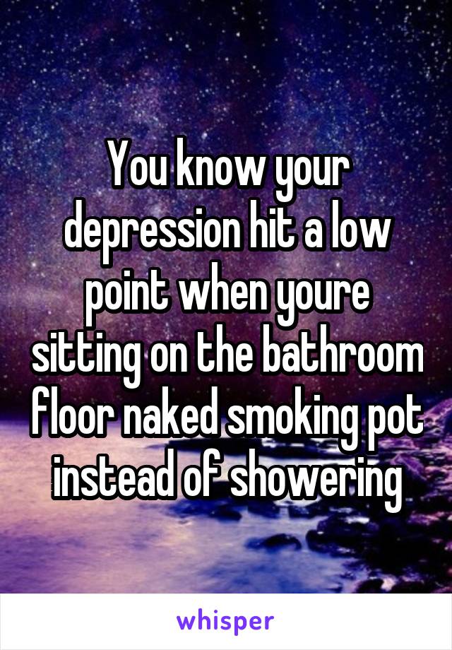 You know your depression hit a low point when youre sitting on the bathroom floor naked smoking pot instead of showering