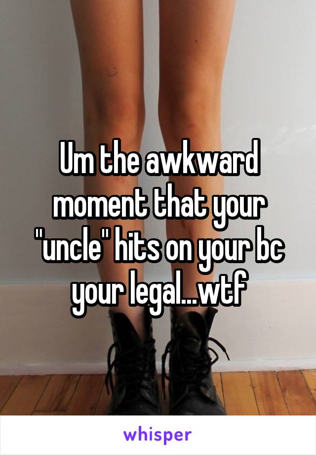 Um the awkward moment that your "uncle" hits on your bc your legal...wtf