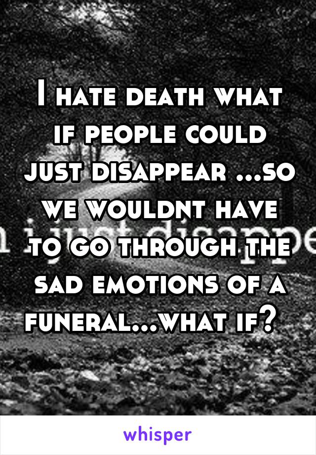 I hate death what if people could just disappear ...so we wouldnt have to go through the sad emotions of a funeral...what if?       