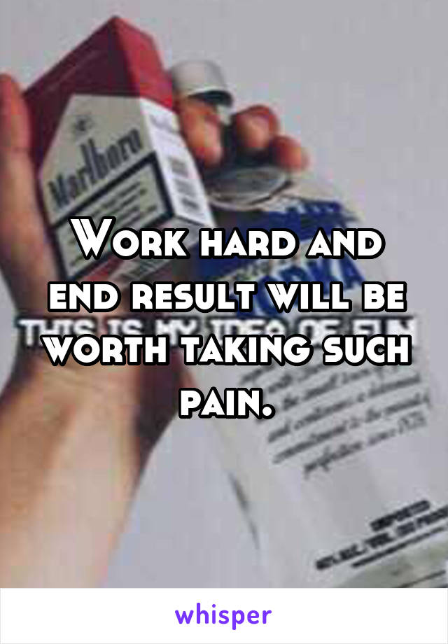 Work hard and end result will be worth taking such pain.