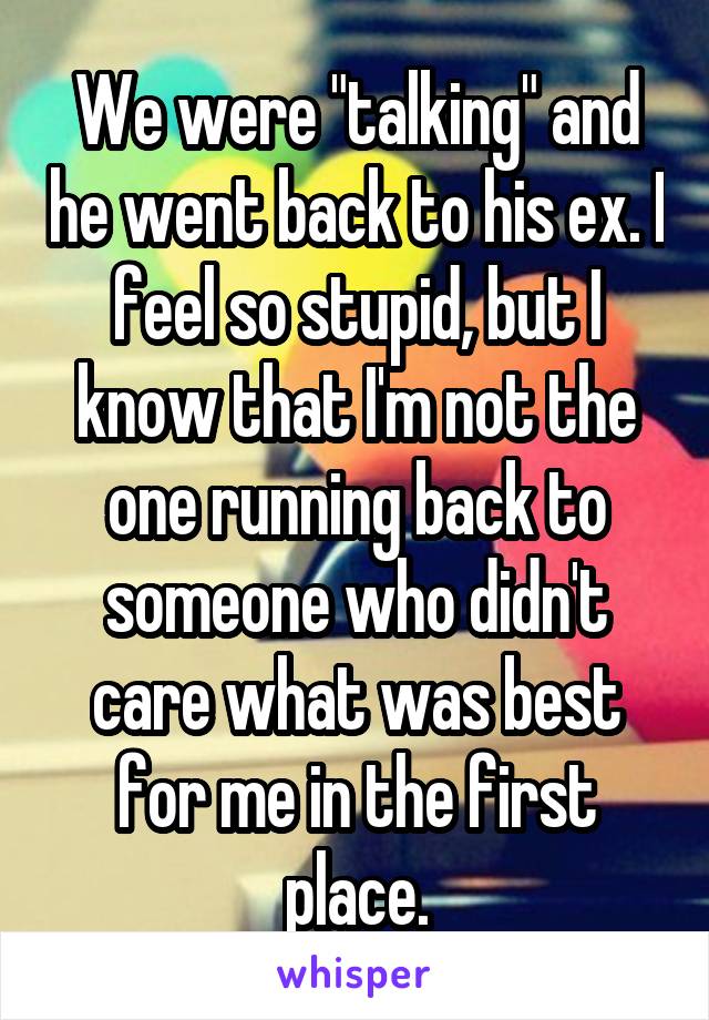 We were "talking" and he went back to his ex. I feel so stupid, but I know that I'm not the one running back to someone who didn't care what was best for me in the first place.