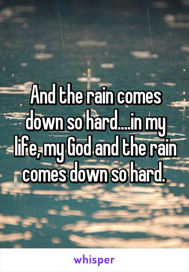 And the rain comes down so hard....in my life, my God and the rain comes down so hard. 