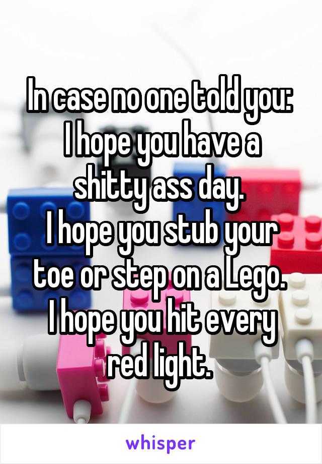 In case no one told you: 
I hope you have a shitty ass day. 
I hope you stub your toe or step on a Lego. 
I hope you hit every red light. 