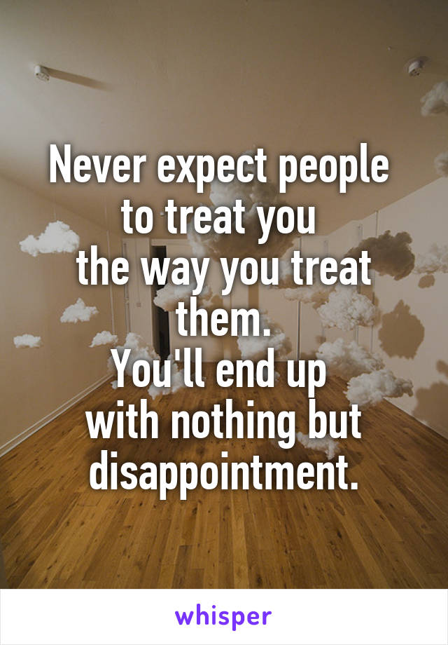 Never expect people 
to treat you 
the way you treat them.
You'll end up 
with nothing but disappointment.