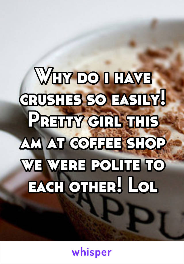 Why do i have crushes so easily!
Pretty girl this am at coffee shop we were polite to each other! Lol