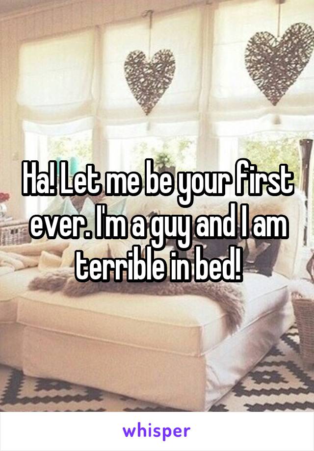Ha! Let me be your first ever. I'm a guy and I am terrible in bed!