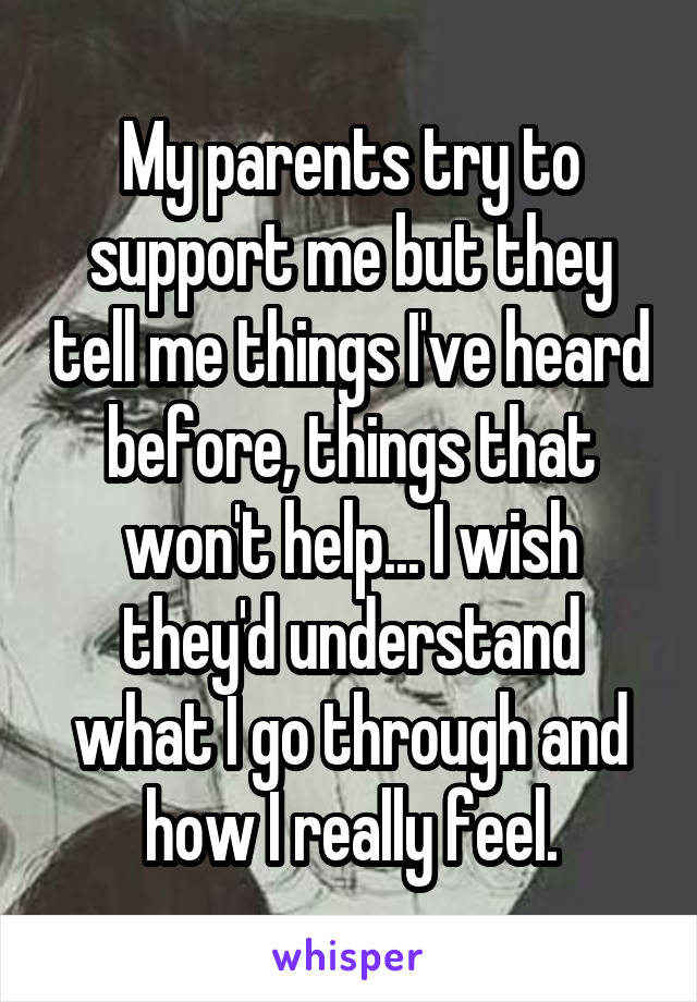 My parents try to support me but they tell me things I've heard before, things that won't help... I wish they'd understand what I go through and how I really feel.