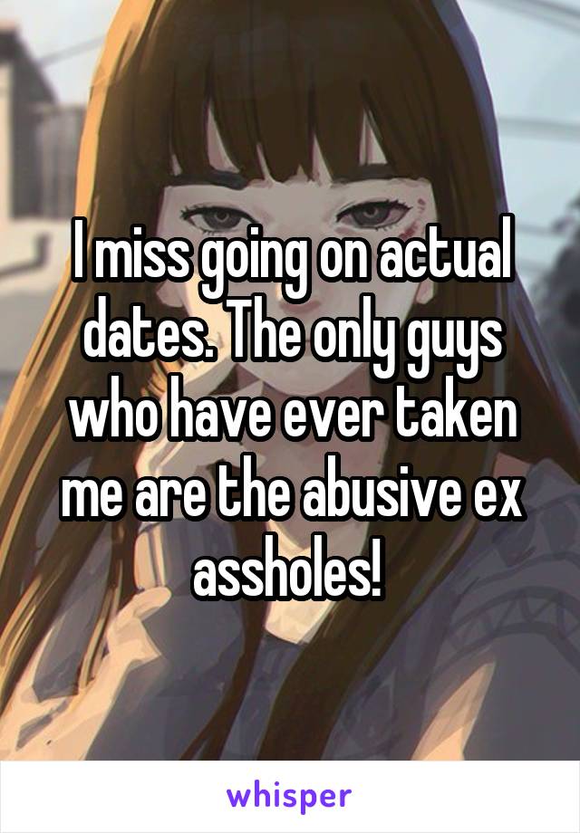 I miss going on actual dates. The only guys who have ever taken me are the abusive ex assholes! 