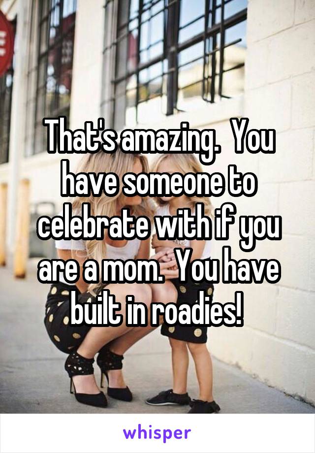 That's amazing.  You have someone to celebrate with if you are a mom.  You have built in roadies! 