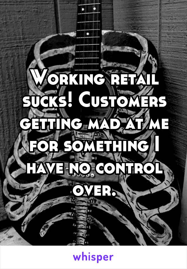 Working retail sucks! Customers getting mad at me for something I have no control over.
