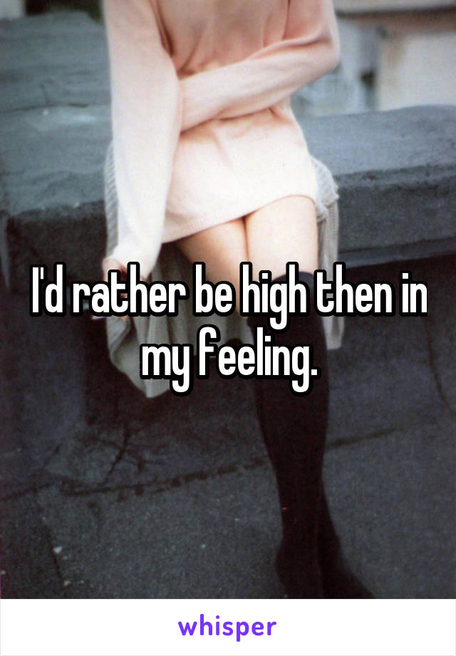 I'd rather be high then in my feeling.