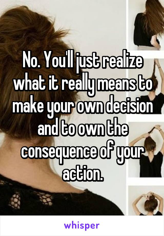 No. You'll just realize what it really means to make your own decision and to own the consequence of your action.