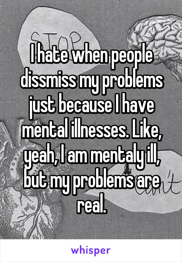 I hate when people dissmiss my problems just because I have mental illnesses. Like, yeah, I am mentaly ill, but my problems are real.